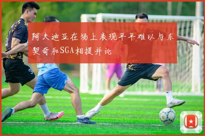阿夫迪亚在场上表现平平难以与东契奇和SGA相提并论