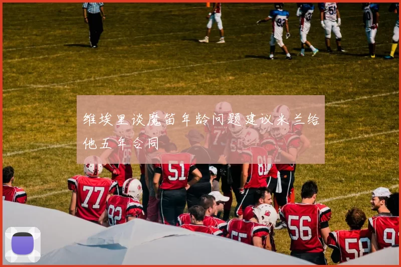维埃里谈魔笛年龄问题建议米兰给他五年合同