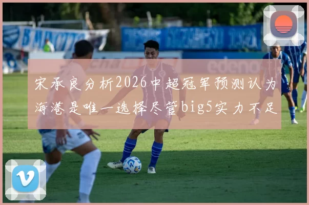 宋承良分析2026中超冠军预测认为海港是唯一选择尽管big5实力不足