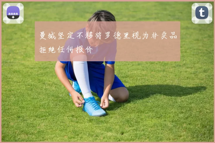 曼城坚定不移将罗德里视为非卖品拒绝任何报价