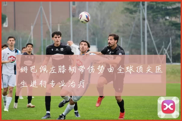 姆巴佩左膝韧带伤势由全球顶尖医生进行专业治疗