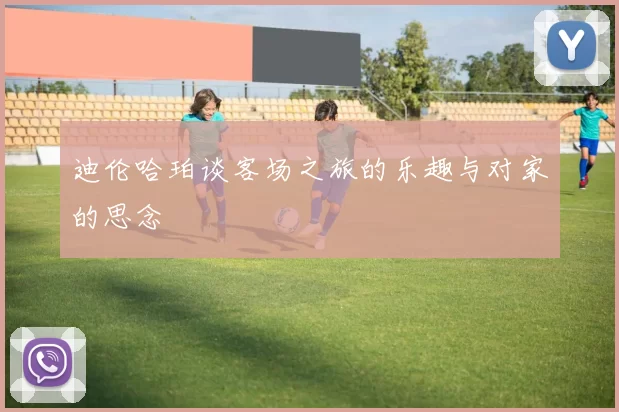 迪伦哈珀谈客场之旅的乐趣与对家的思念