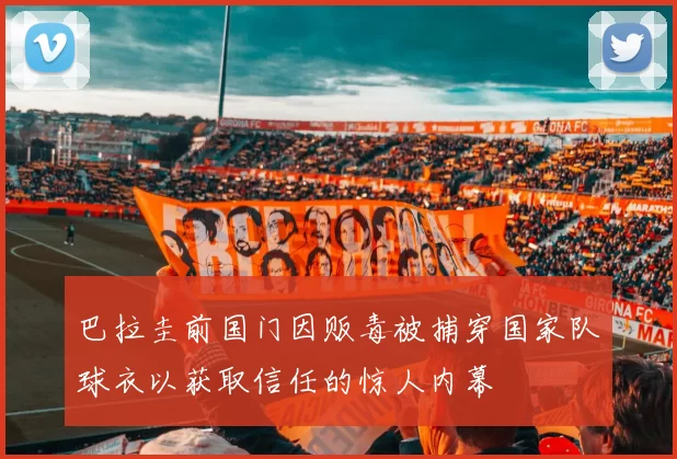 巴拉圭前国门因贩毒被捕穿国家队球衣以获取信任的惊人内幕