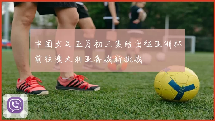 中国女足正月初三集结出征亚洲杯前往澳大利亚备战新挑战