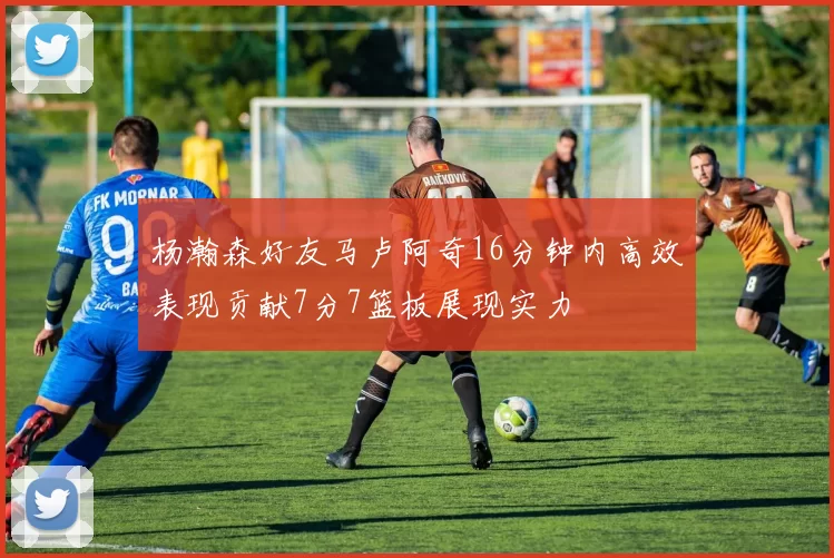 杨瀚森好友马卢阿奇16分钟内高效表现贡献7分7篮板展现实力