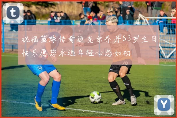 祝福篮球传奇迈克尔乔丹63岁生日快乐愿您永远年轻心态如初