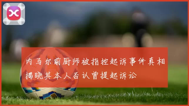 内马尔前厨师被指控起诉事件真相揭晓其本人否认曾提起诉讼
