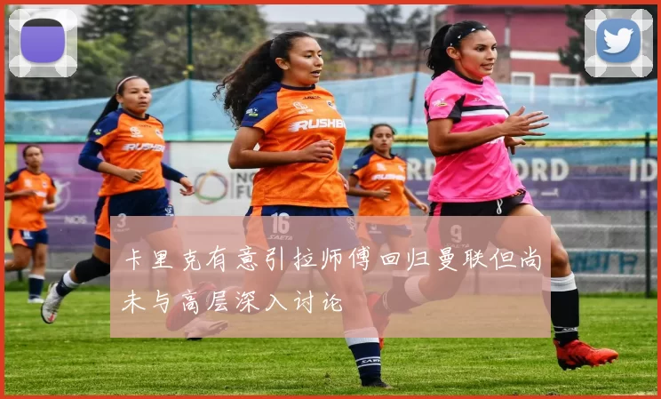 卡里克有意引拉师傅回归曼联但尚未与高层深入讨论