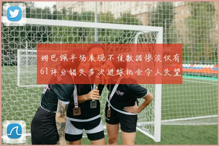 姆巴佩半场表现不佳数据惨淡仅有61评分错失多次进球机会令人失望