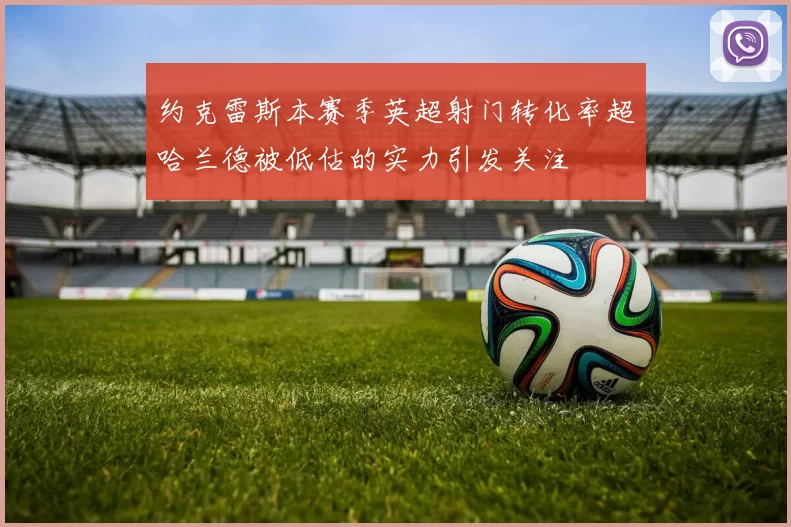 约克雷斯本赛季英超射门转化率超哈兰德被低估的实力引发关注