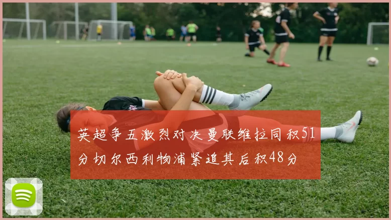 英超争五激烈对决曼联维拉同积51分切尔西利物浦紧追其后积48分