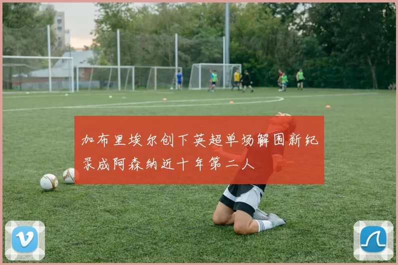 加布里埃尔创下英超单场解围新纪录成阿森纳近十年第二人