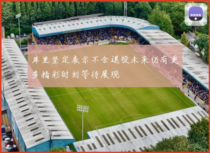 库里坚定表示不会退役未来仍有更多精彩时刻等待展现