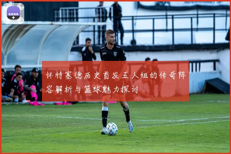怀特塞德历史首发五人组的传奇阵容解析与篮球魅力探讨